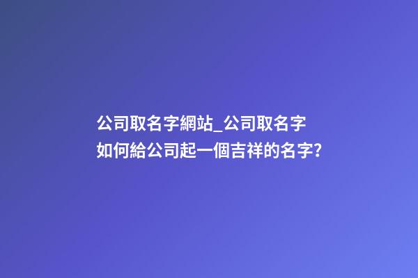 公司取名字網站_公司取名字 如何給公司起一個吉祥的名字？-第1張-公司起名-玄機派